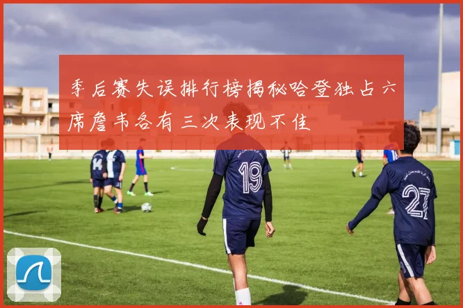 季后赛失误排行榜揭秘哈登独占六席詹韦各有三次表现不佳
