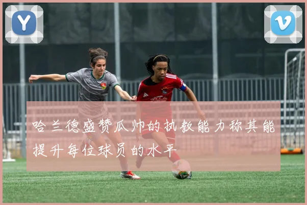 哈兰德盛赞瓜帅的执教能力称其能提升每位球员的水平