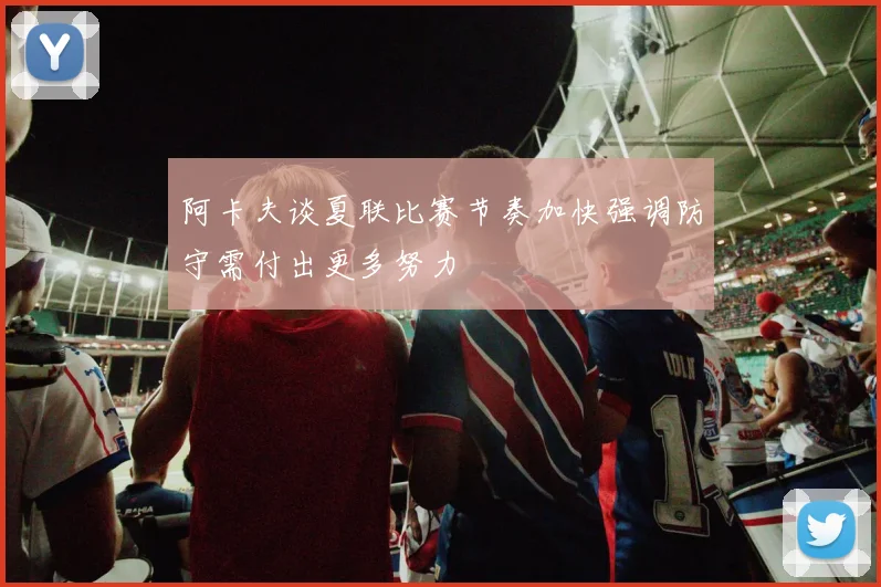 阿卡夫谈夏联比赛节奏加快强调防守需付出更多努力