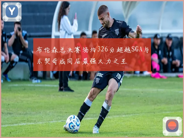 布伦森总决赛场均326分超越SGA与东契奇成同届最强火力之王