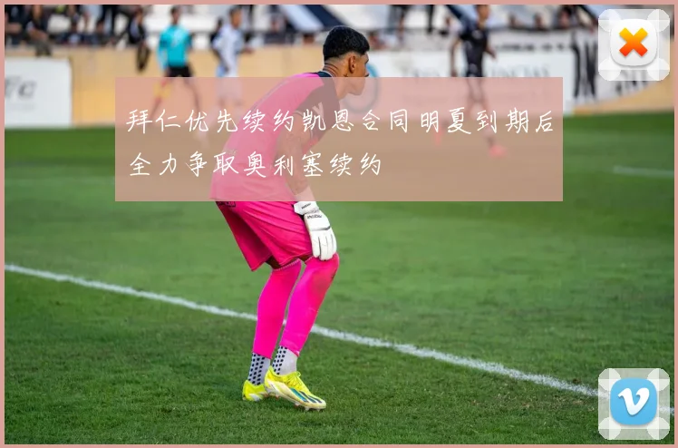 拜仁优先续约凯恩合同明夏到期后全力争取奥利塞续约