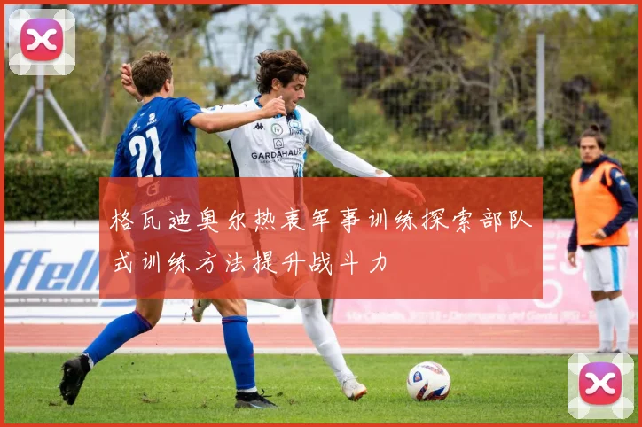 格瓦迪奥尔热衷军事训练探索部队式训练方法提升战斗力