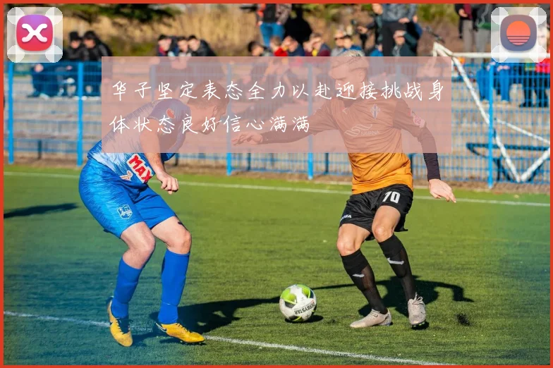 华子坚定表态全力以赴迎接挑战身体状态良好信心满满