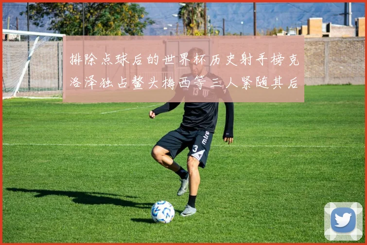 排除点球后的世界杯历史射手榜克洛泽独占鳌头梅西等三人紧随其后