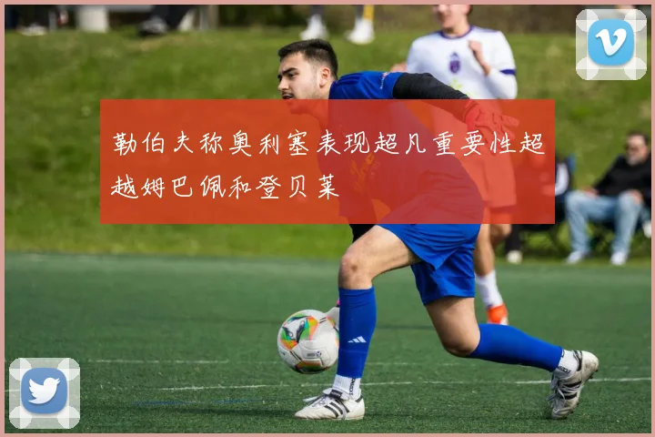 勒伯夫称奥利塞表现超凡重要性超越姆巴佩和登贝莱