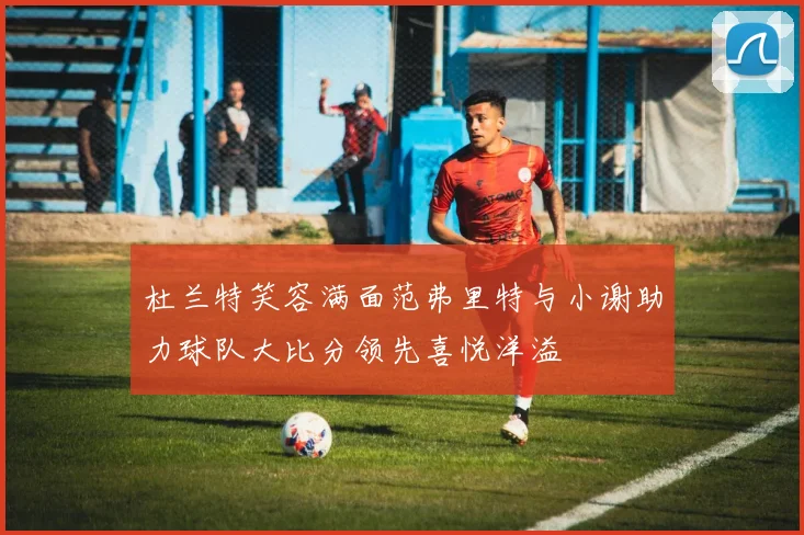 杜兰特笑容满面范弗里特与小谢助力球队大比分领先喜悦洋溢