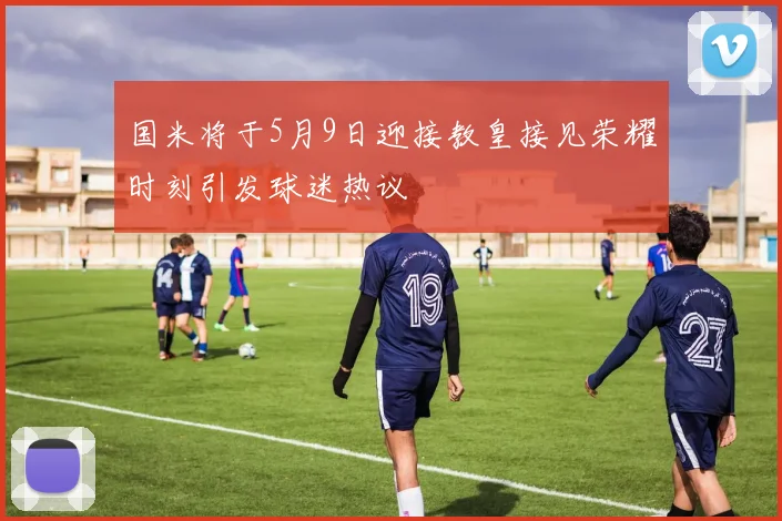国米将于5月9日迎接教皇接见荣耀时刻引发球迷热议