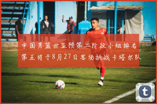 中国男篮世亚预第二阶段小组排名第五将于8月27日客场挑战卡塔尔队