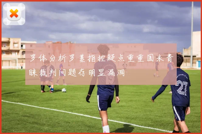 罗体分析罗基指控疑点重重国米青睐裁判问题存明显漏洞