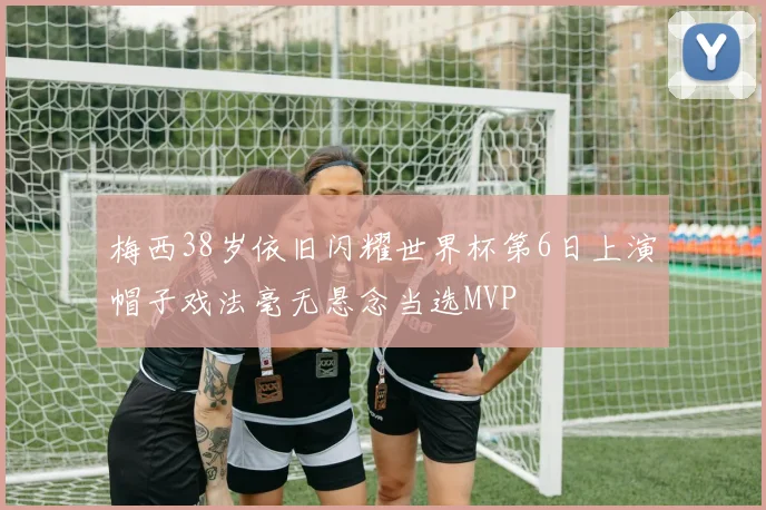 梅西38岁依旧闪耀世界杯第6日上演帽子戏法毫无悬念当选MVP