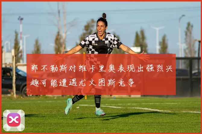 那不勒斯对维卡里奥表现出强烈兴趣可能遭遇尤文图斯竞争