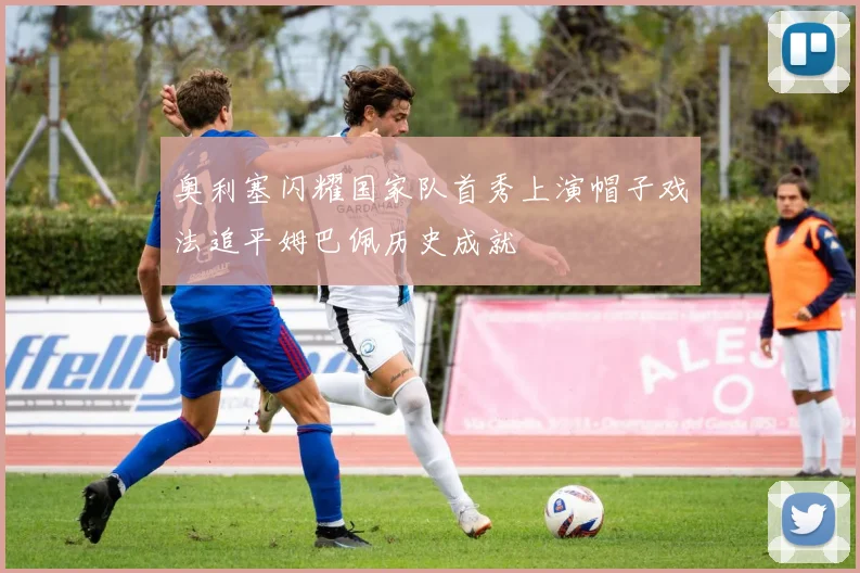奥利塞闪耀国家队首秀上演帽子戏法追平姆巴佩历史成就