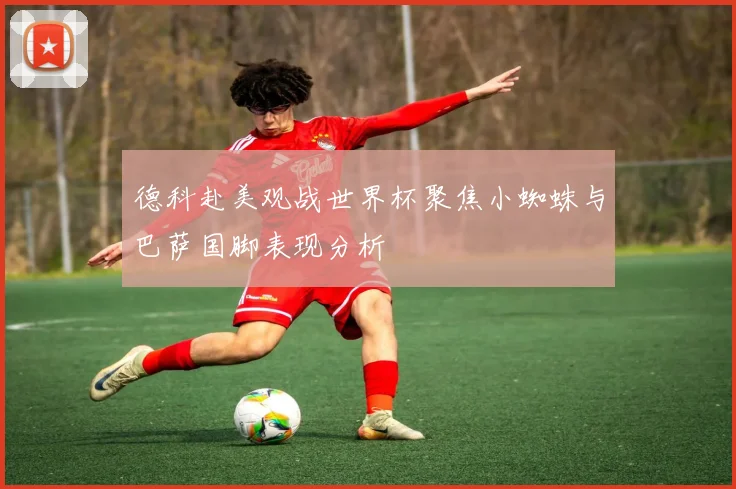 德科赴美观战世界杯聚焦小蜘蛛与巴萨国脚表现分析