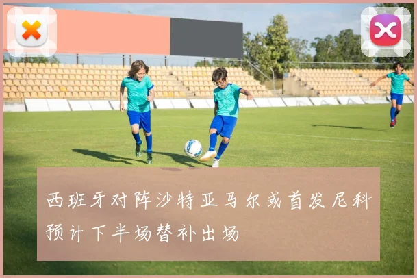 西班牙对阵沙特亚马尔或首发尼科预计下半场替补出场