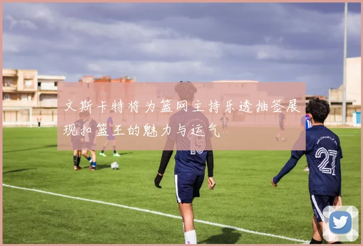 文斯卡特将为篮网主持乐透抽签展现扣篮王的魅力与运气