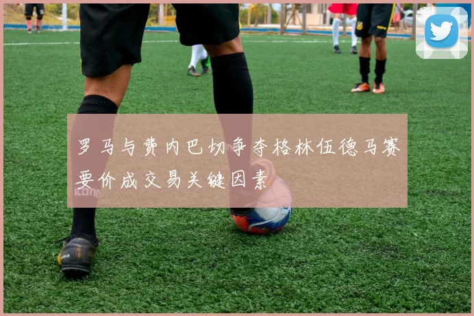 罗马与费内巴切争夺格林伍德马赛要价成交易关键因素