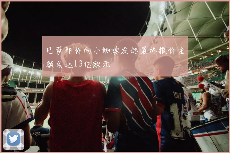 巴萨即将向小蜘蛛发起最终报价金额或达13亿欧元