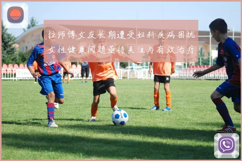 拉师傅女友长期遭受妇科疾病困扰女性健康问题亟待关注与有效治疗方案