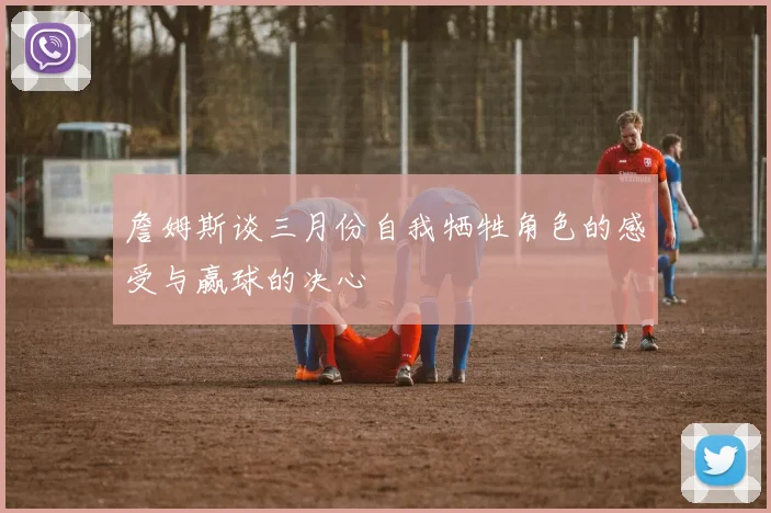 詹姆斯谈三月份自我牺牲角色的感受与赢球的决心