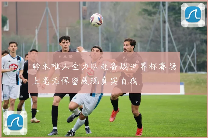 铃木唯人全力以赴备战世界杯赛场上毫无保留展现真实自我