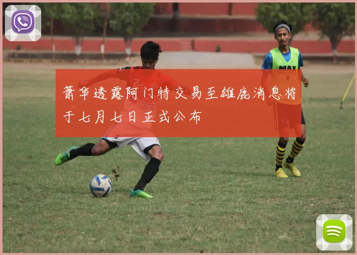 萧华透露阿门特交易至雄鹿消息将于七月七日正式公布