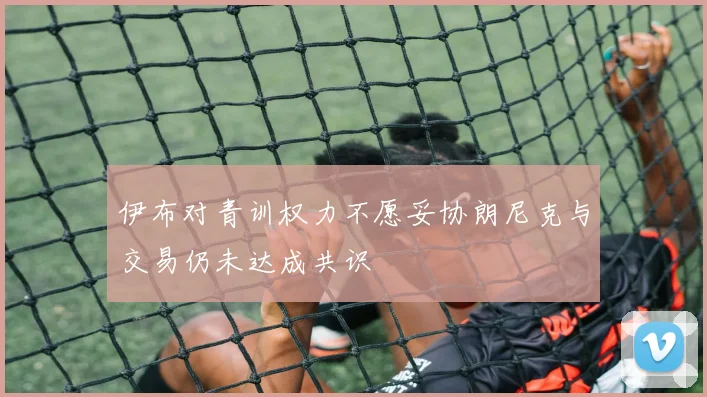 伊布对青训权力不愿妥协朗尼克与交易仍未达成共识