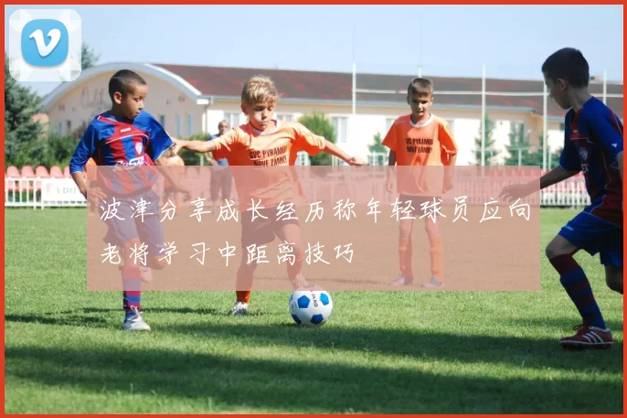 波津分享成长经历称年轻球员应向老将学习中距离技巧