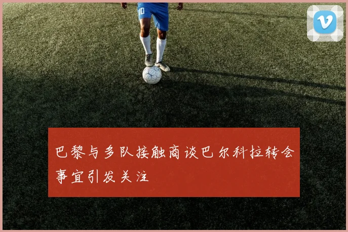 巴黎与多队接触商谈巴尔科拉转会事宜引发关注