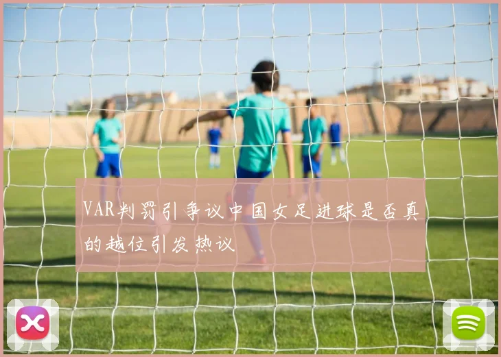VAR判罚引争议中国女足进球是否真的越位引发热议